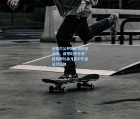 开云体育app下载|纳赛尔公开致谢西班牙足协，盛赞对法比安-路易斯的非凡照护彰显足球温情