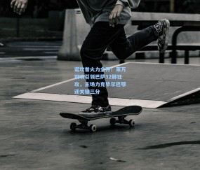 开云|诺坎普火力全开！莱万双响引领巴萨32脚狂攻，主场力克毕尔巴鄂迎关键三分