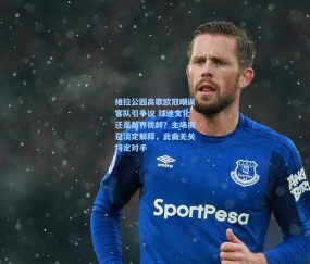 开云体育官网_维拉公园高歌欧冠嘲讽客队引争议 球迷文化还是越界挑衅？主场拥趸淡定解释，此曲无关特定对手