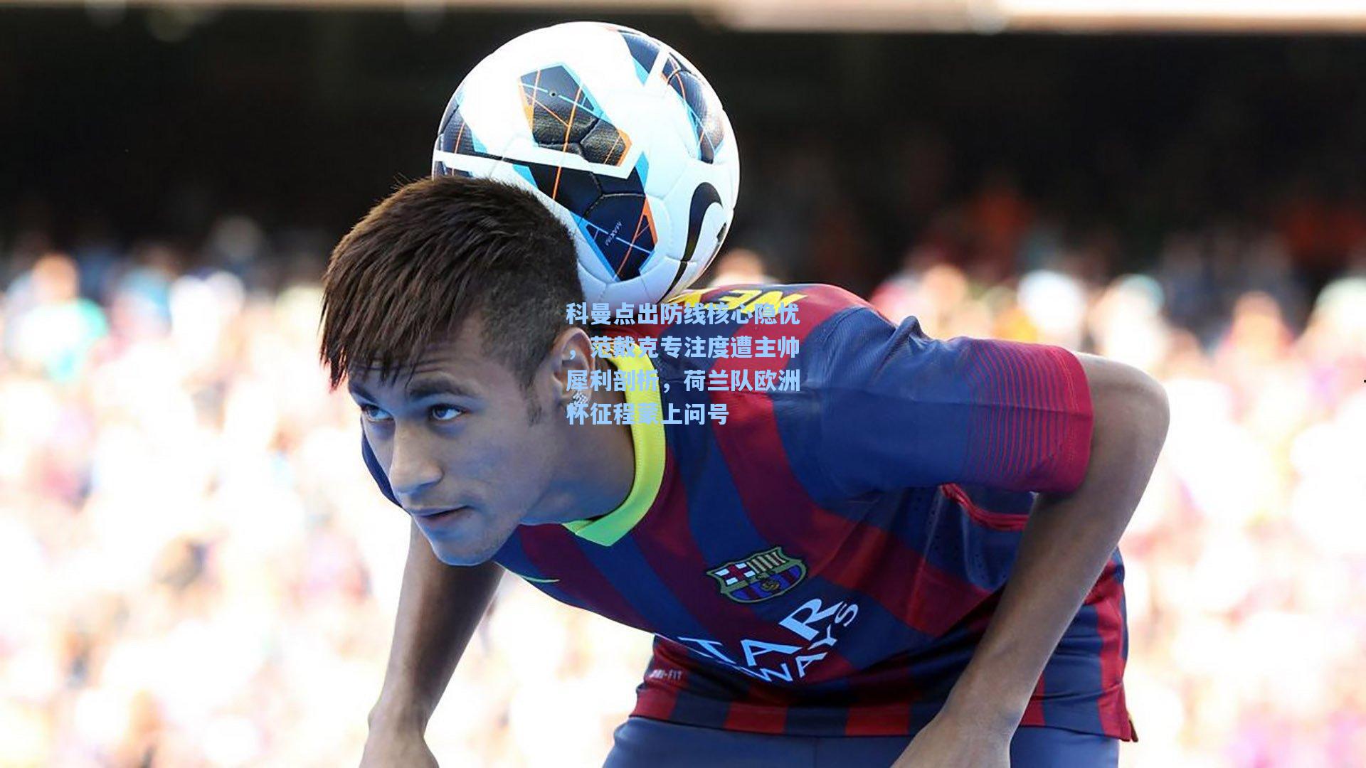 科曼点出防线核心隐忧，范戴克专注度遭主帅犀利剖析，荷兰队欧洲杯征程蒙上问号