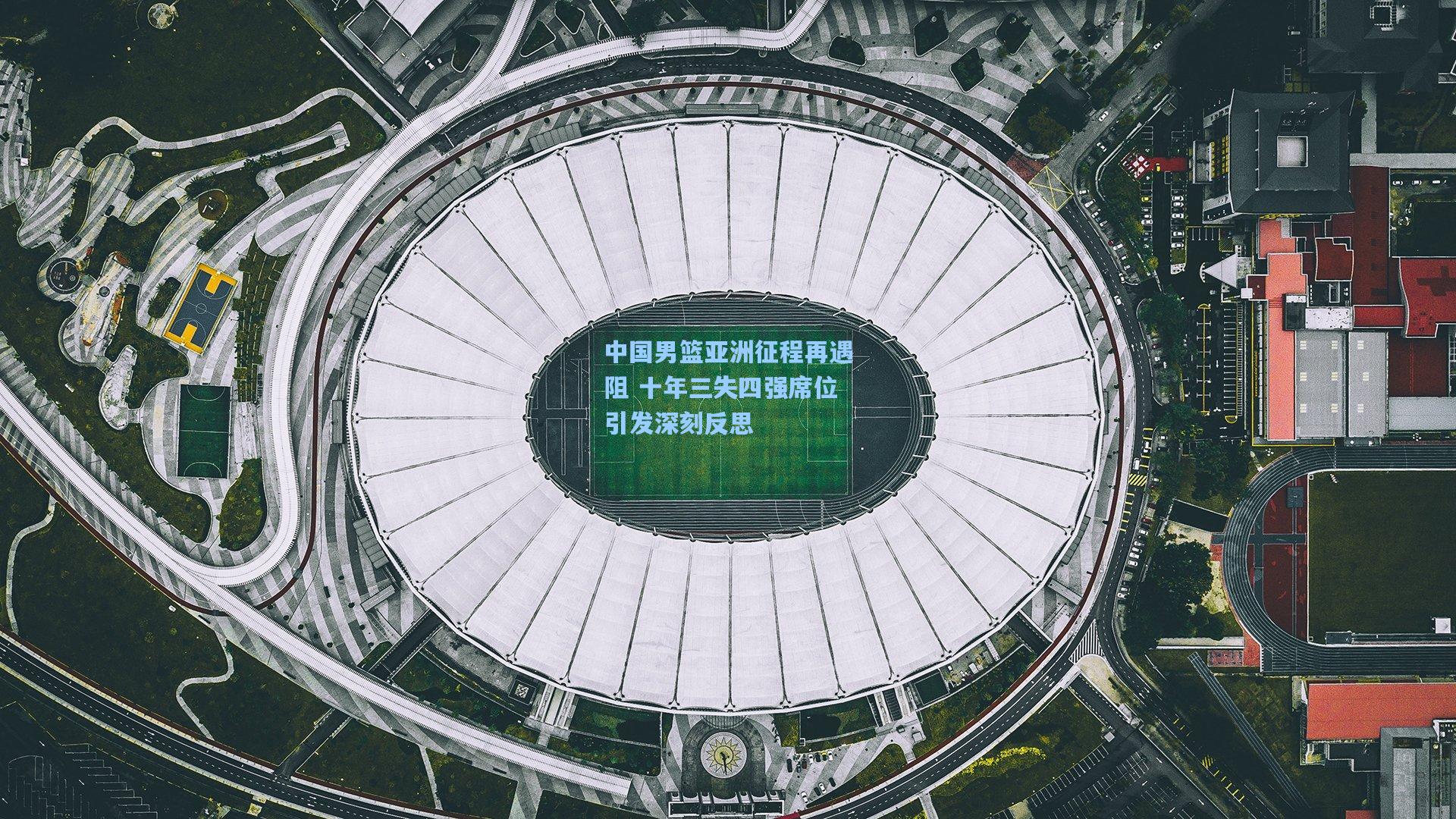 中国男篮亚洲征程再遇阻 十年三失四强席位引发深刻反思