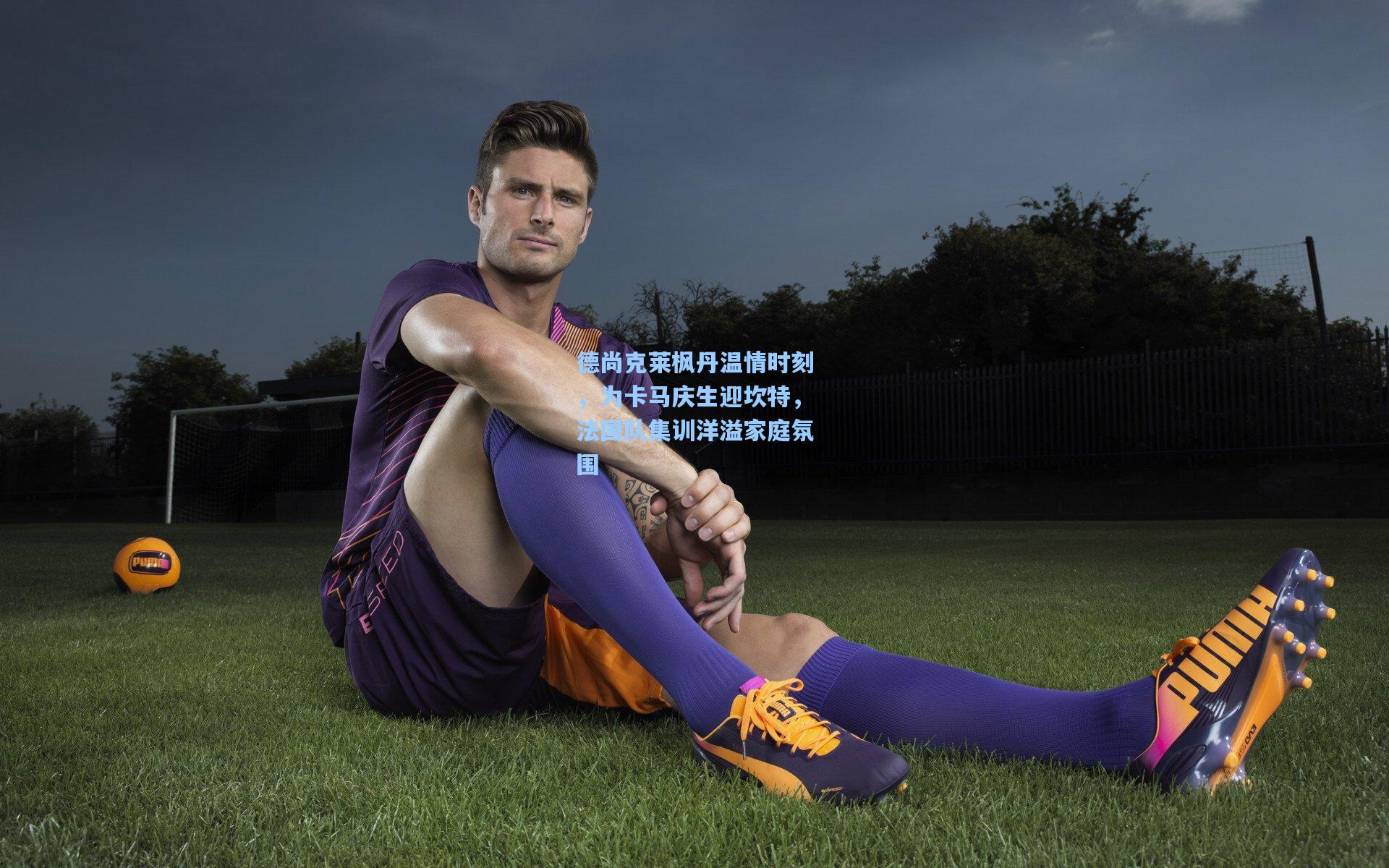 德尚克莱枫丹温情时刻，为卡马庆生迎坎特，法国队集训洋溢家庭氛围