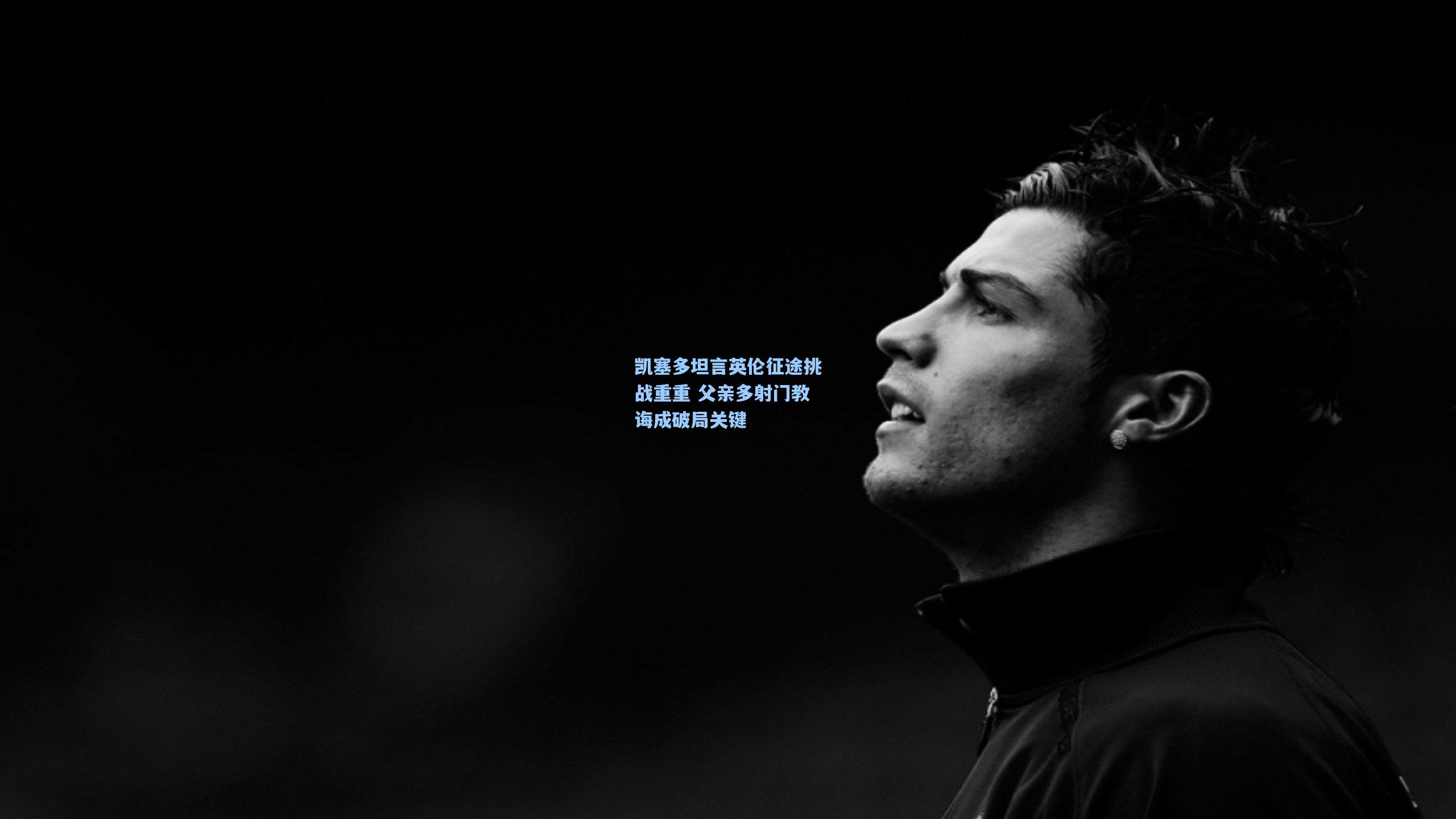 凯塞多坦言英伦征途挑战重重 父亲多射门教诲成破局关键